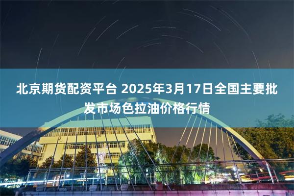 北京期货配资平台 2025年3月17日全国主要批发市场色拉油价格行情
