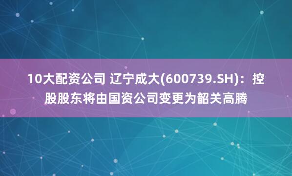 10大配资公司 辽宁成大(600739.SH)：控股股东将由国资公司变更为韶关高腾