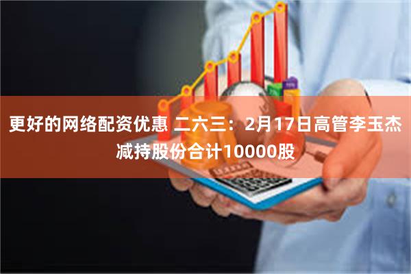 更好的网络配资优惠 二六三：2月17日高管李玉杰减持股份合计10000股