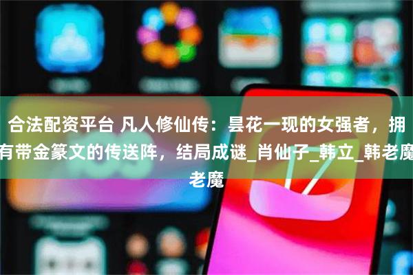 合法配资平台 凡人修仙传：昙花一现的女强者，拥有带金篆文的传送阵，结局成谜_肖仙子_韩立_韩老魔
