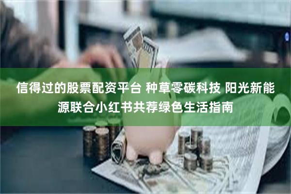 信得过的股票配资平台 种草零碳科技 阳光新能源联合小红书共荐绿色生活指南