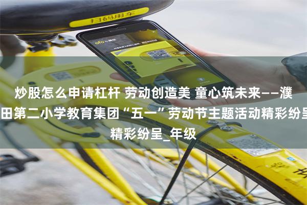 炒股怎么申请杠杆 劳动创造美 童心筑未来——濮阳市油田第二小学教育集团“五一”劳动节主题活动精彩纷呈_年级