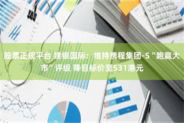 股票正规平台 建银国际：维持携程集团-S“跑赢大市”评级 降目标价至531港元