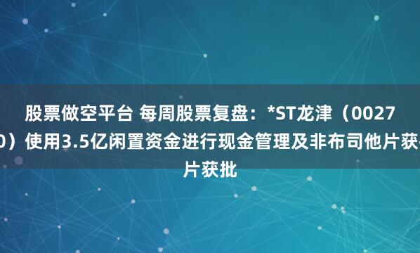 股票做空平台 每周股票复盘：*ST龙津（002750）使用3.5亿闲置资金进行现金管理及非布司他片获批