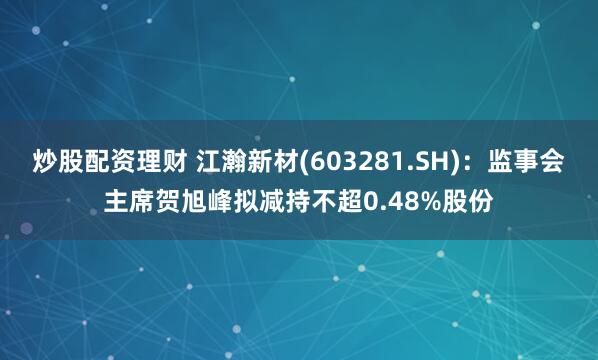 炒股配资理财 江瀚新材(603281.SH)：监事会主席贺旭峰拟减持不超0.48%股份