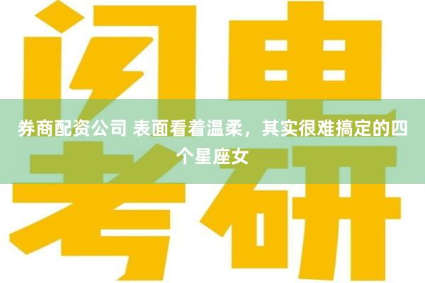 券商配资公司 表面看着温柔，其实很难搞定的四个星座女