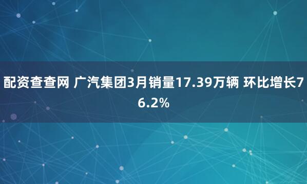 配资查查网 广汽集团3月销量17.39万辆 环比增长76.2%