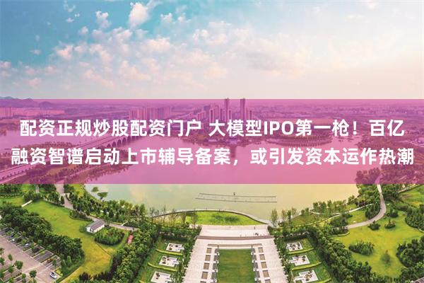 配资正规炒股配资门户 大模型IPO第一枪！百亿融资智谱启动上市辅导备案，或引发资本运作热潮