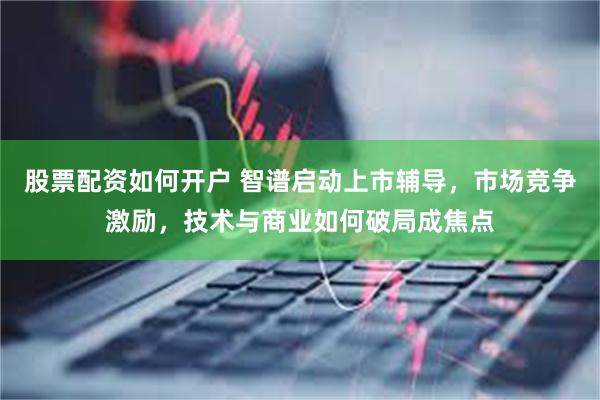 股票配资如何开户 智谱启动上市辅导，市场竞争激励，技术与商业如何破局成焦点