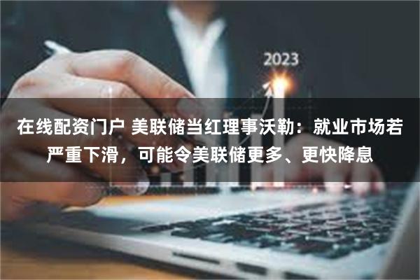在线配资门户 美联储当红理事沃勒：就业市场若严重下滑，可能令美联储更多、更快降息