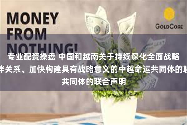 专业配资操盘 中国和越南关于持续深化全面战略合作伙伴关系、加快构建具有战略意义的中越命运共同体的联合声明
