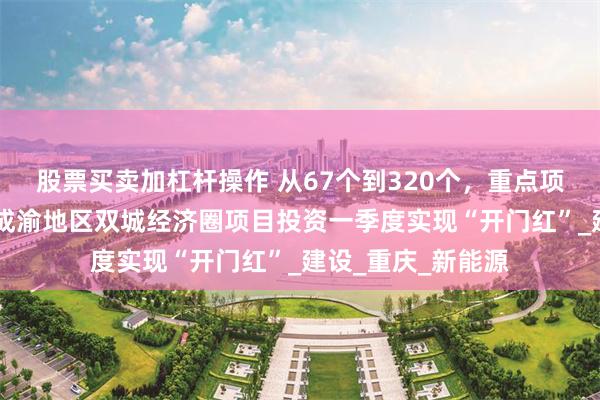 股票买卖加杠杆操作 从67个到320个，重点项目5年激增4倍！成渝地区双城经济圈项目投资一季度实现“开门红”_建设_重庆_新能源