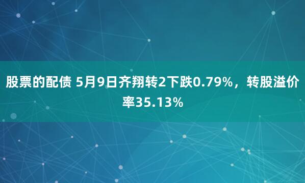 股票的配债 5月9日齐翔转2下跌0.79%，转股溢价率35.13%