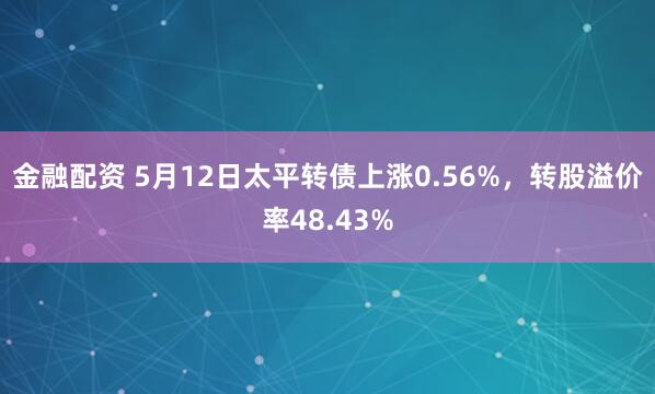 金融配资 5月12日太平转债上涨0.56%，转股溢价率48.43%