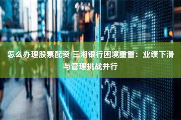 怎么办理股票配资 三湘银行困境重重：业绩下滑与管理挑战并行