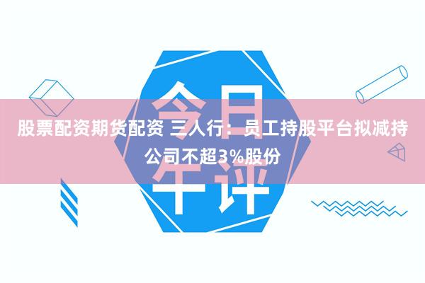 股票配资期货配资 三人行：员工持股平台拟减持公司不超3%股份
