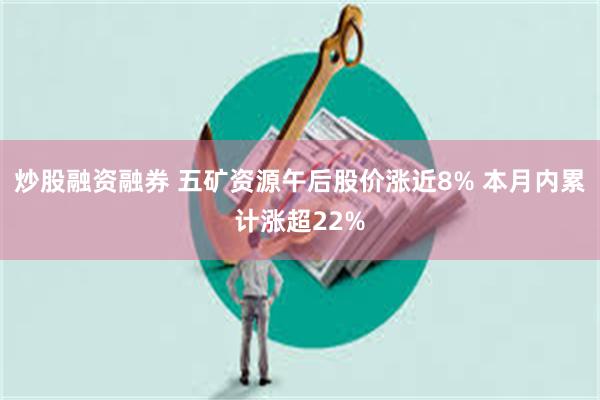 炒股融资融券 五矿资源午后股价涨近8% 本月内累计涨超22%
