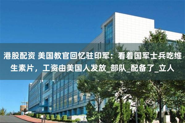 港股配资 美国教官回忆驻印军：看着国军士兵吃维生素片，工资由美国人发放_部队_配备了_立人