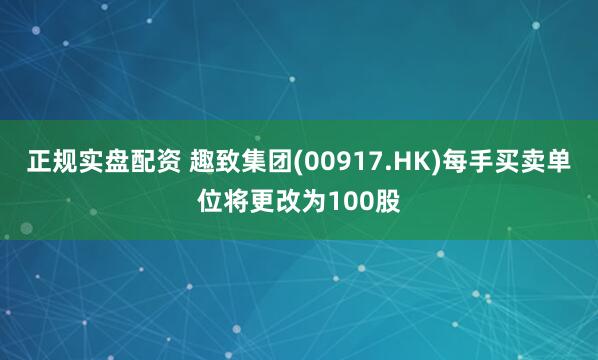 正规实盘配资 趣致集团(00917.HK)每手买卖单位将更改为100股