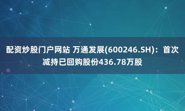 配资炒股门户网站 万通发展(600246.SH)：首次减持已回购股份436.78万股