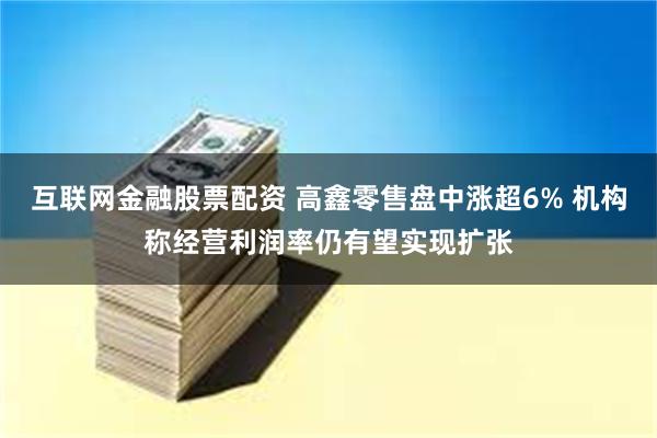 互联网金融股票配资 高鑫零售盘中涨超6% 机构称经营利润率仍有望实现扩张