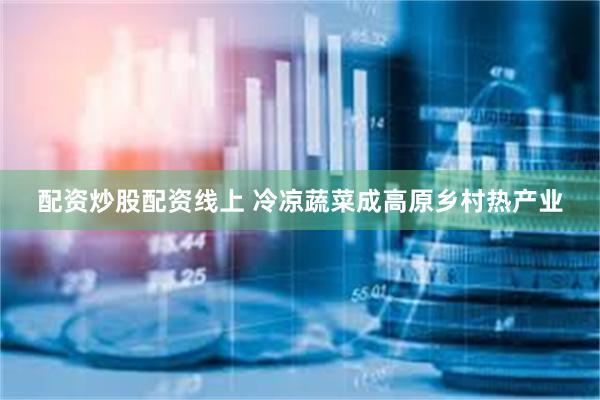 配资炒股配资线上 冷凉蔬菜成高原乡村热产业