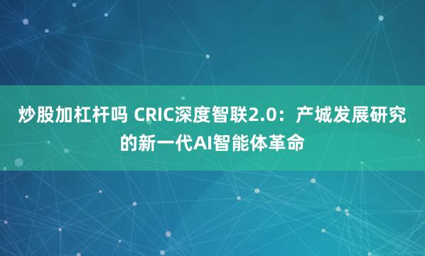 炒股加杠杆吗 CRIC深度智联2.0:产城发展研究的新一代AI智能体革命