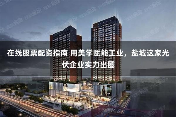 在线股票配资指南 用美学赋能工业，盐城这家光伏企业实力出圈