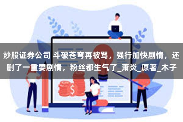 炒股证券公司 斗破苍穹再被骂，强行加快剧情，还删了一重要剧情，粉丝都生气了_萧炎_原著_木子