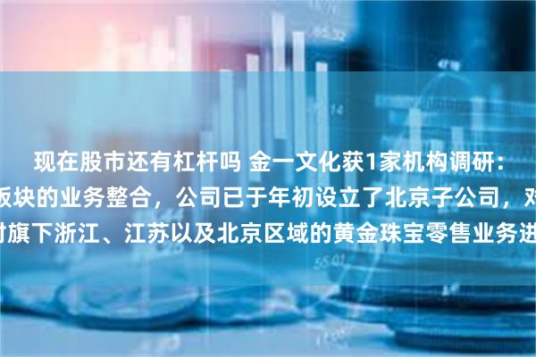 现在股市还有杠杆吗 金一文化获1家机构调研：目前公司在做黄金珠宝板块的业务整合，公司已于年初设立了北京子公司，对旗下浙江、江苏以及北京区域的黄金珠宝零售业务进行统筹整合（附调研问答）