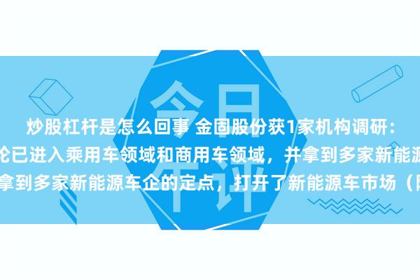 炒股杠杆是怎么回事 金固股份获1家机构调研：目前公司阿凡达低碳车轮已进入乘用车领域和商用车领域，并拿到多家新能源车企的定点，打开了新能源车市场（附调研问答）