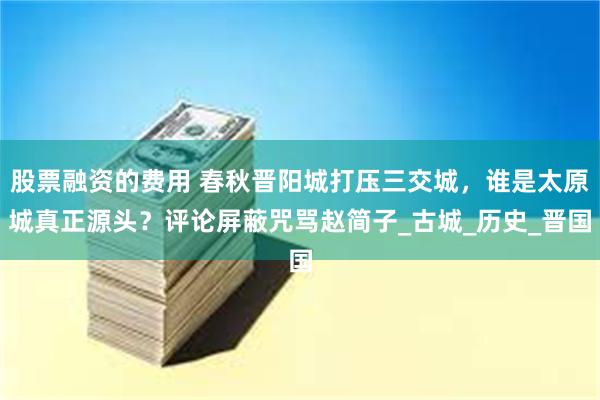 股票融资的费用 春秋晋阳城打压三交城，谁是太原城真正源头？评论屏蔽咒骂赵简子_古城_历史_晋国
