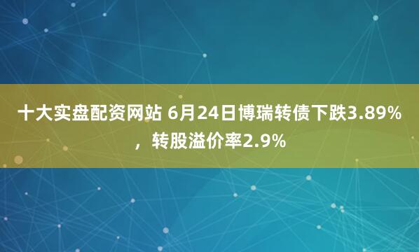 十大实盘配资网站 6月24日博瑞转债下跌3.89%，转股溢价率2.9%