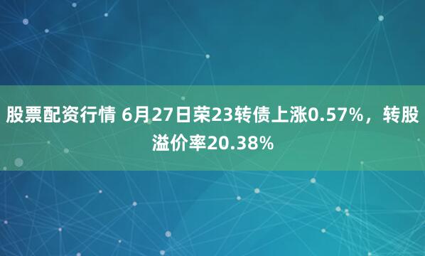 股票配资行情 6月27日荣23转债上涨0.57%，转股溢价率20.38%