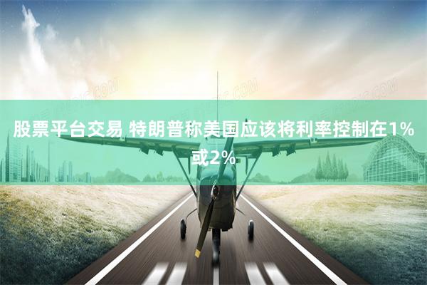 股票平台交易 特朗普称美国应该将利率控制在1%或2%