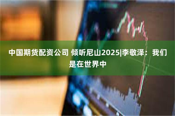 中国期货配资公司 倾听尼山2025|李敬泽：我们是在世界中