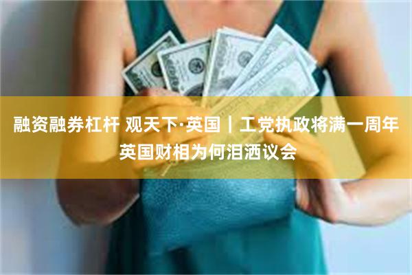融资融券杠杆 观天下·英国｜工党执政将满一周年 英国财相为何泪洒议会