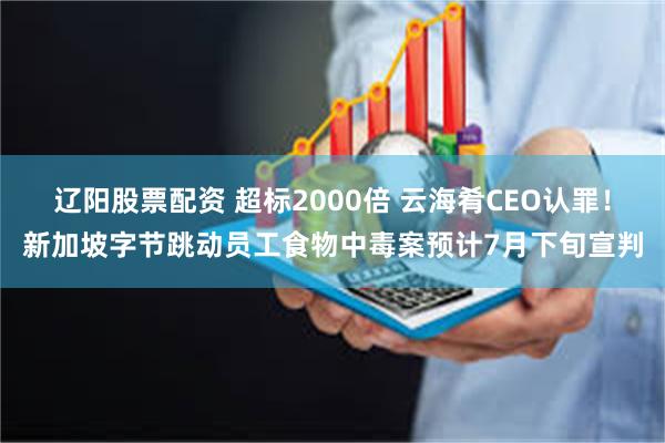 辽阳股票配资 超标2000倍 云海肴CEO认罪！新加坡字节跳动员工食物中毒案预计7月下旬宣判