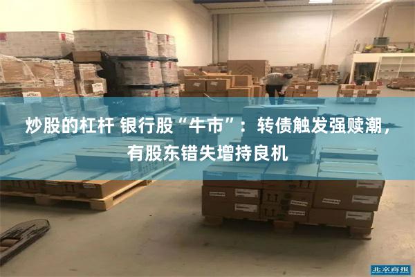 炒股的杠杆 银行股“牛市”：转债触发强赎潮，有股东错失增持良机
