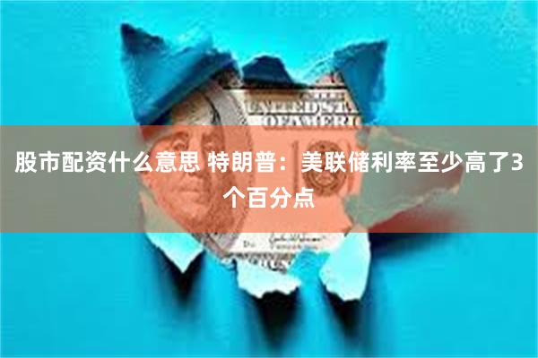 股市配资什么意思 特朗普：美联储利率至少高了3个百分点