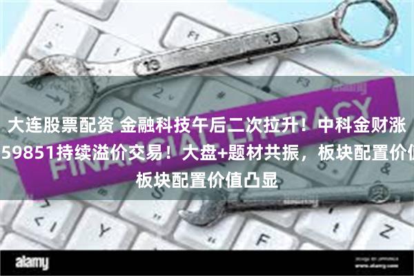 大连股票配资 金融科技午后二次拉升！中科金财涨停，159851持续溢价交易！大盘+题材共振，板块配置价值凸显