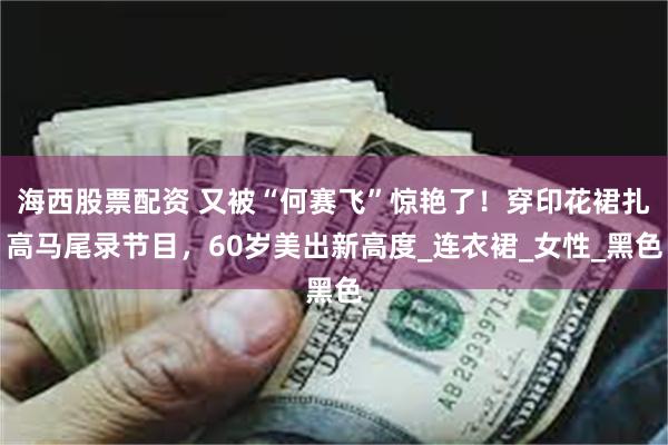 海西股票配资 又被“何赛飞”惊艳了！穿印花裙扎高马尾录节目，60岁美出新高度_连衣裙_女性_黑色