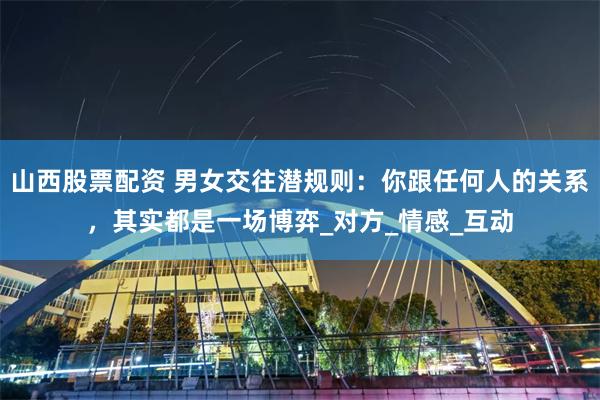 山西股票配资 男女交往潜规则：你跟任何人的关系，其实都是一场博弈_对方_情感_互动
