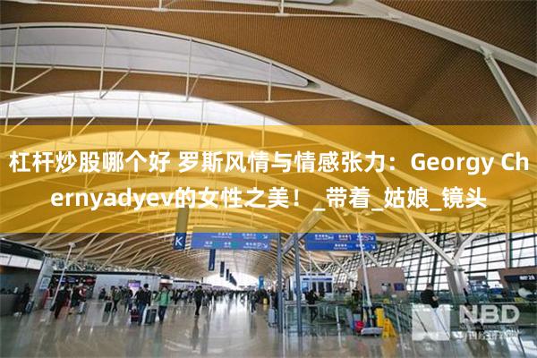 杠杆炒股哪个好 罗斯风情与情感张力：Georgy Chernyadyev的女性之美！_带着_姑娘_镜头