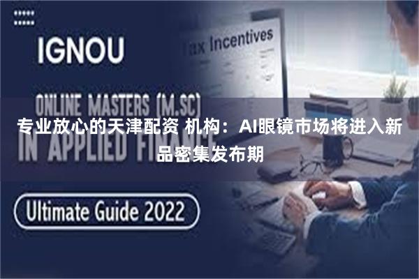 专业放心的天津配资 机构：AI眼镜市场将进入新品密集发布期