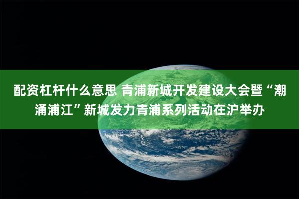 配资杠杆什么意思 青浦新城开发建设大会暨“潮涌浦江”新城发力青浦系列活动在沪举办