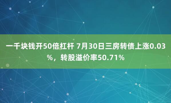 一千块钱开50倍杠杆 7月30日三房转债上涨0.03%，转股溢价率50.71%