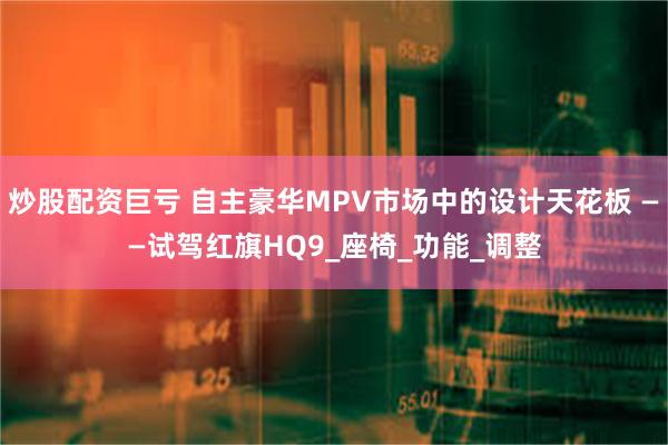 炒股配资巨亏 自主豪华MPV市场中的设计天花板 ——试驾红旗HQ9_座椅_功能_调整