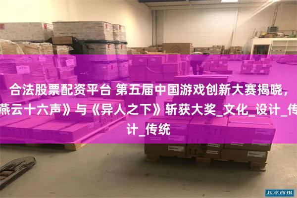 合法股票配资平台 第五届中国游戏创新大赛揭晓，《燕云十六声》与《异人之下》斩获大奖_文化_设计_传统