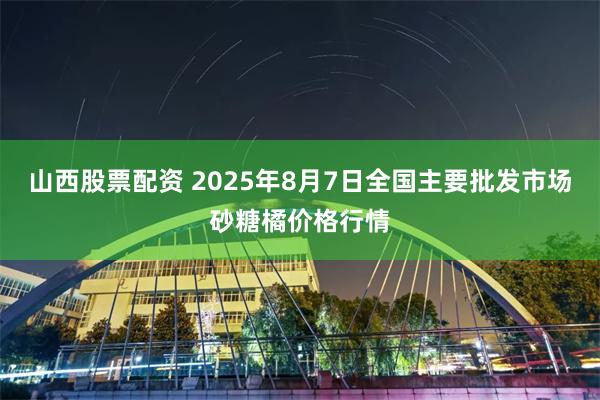 山西股票配资 2025年8月7日全国主要批发市场砂糖橘价格行情